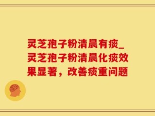 灵芝孢子粉清晨有痰_灵芝孢子粉清晨化痰效果显著，改善痰重问题