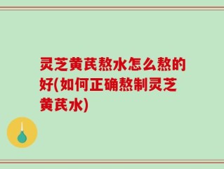 灵芝黄芪熬水怎么熬的好(如何正确熬制灵芝黄芪水)