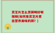 灵芝片怎么煲粥喝好呢视频(如何用灵芝片煮出营养美味的粥？)