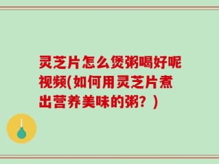 灵芝片怎么煲粥喝好呢视频(如何用灵芝片煮出营养美味的粥？)