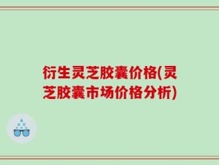 衍生灵芝胶囊价格(灵芝胶囊市场价格分析)