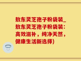敖东灵芝孢子粉袋装_敖东灵芝孢子粉袋装：高效滋补，纯净天然，健康生活新选择)