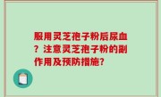 服用灵芝孢子粉后尿血？注意灵芝孢子粉的副作用及预防措施？