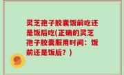 灵芝孢子胶囊饭前吃还是饭后吃(正确的灵芝孢子胶囊服用时间：饭前还是饭后？)