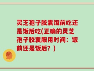 灵芝孢子胶囊饭前吃还是饭后吃(正确的灵芝孢子胶囊服用时间：饭前还是饭后？)