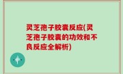 灵芝孢子胶囊反应(灵芝孢子胶囊的功效和不良反应全解析)