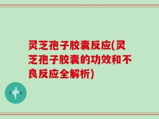 灵芝孢子胶囊反应(灵芝孢子胶囊的功效和不良反应全解析)