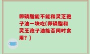 卵磷脂能不能和灵芝孢子油一块吃(卵磷脂和灵芝孢子油能否同时食用？)