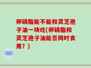 卵磷脂能不能和灵芝孢子油一块吃(卵磷脂和灵芝孢子油能否同时食用？)