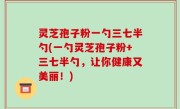 灵芝孢子粉一勺三七半勺(一勺灵芝孢子粉+三七半勺，让你健康又美丽！)