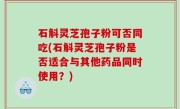 石斛灵芝孢子粉可否同吃(石斛灵芝孢子粉是否适合与其他药品同时使用？)