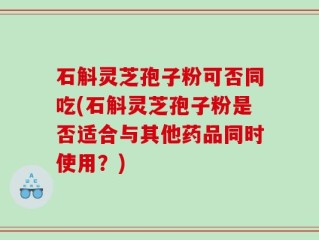石斛灵芝孢子粉可否同吃(石斛灵芝孢子粉是否适合与其他药品同时使用？)