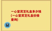 一心堂灵芝礼盒多少钱(一心堂灵芝礼盒价格查询)