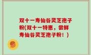 双十一寿仙谷灵芝孢子粉(双十一特惠，尝鲜寿仙谷灵芝孢子粉！)