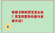 带孢子粉的灵芝怎么吃？灵芝的营养价值与食用方法？