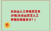 长白山人工养殖灵芝多少钱(长白山灵芝人工养殖价格是多少？)