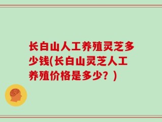 长白山人工养殖灵芝多少钱(长白山灵芝人工养殖价格是多少？)