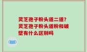 灵芝孢子粉头道二道？灵芝孢子粉头道粉和破壁有什么区别吗