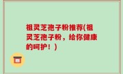 祖灵芝孢子粉推荐(祖灵芝孢子粉，给你健康的呵护！)