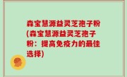 森宝慧源益灵芝孢子粉(森宝慧源益灵芝孢子粉：提高免疫力的最佳选择)