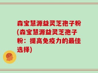 森宝慧源益灵芝孢子粉(森宝慧源益灵芝孢子粉：提高免疫力的最佳选择)
