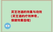 灵芝泡酒的效果与功效(灵芝酒的疗效神奇，保健效果倍增)