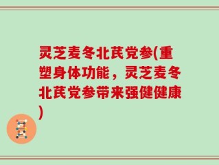 灵芝麦冬北芪党参(重塑身体功能，灵芝麦冬北芪党参带来强健健康)