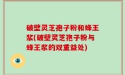 破壁灵芝孢子粉和蜂王浆(破壁灵芝孢子粉与蜂王浆的双重益处)