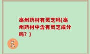 亳州药材有灵芝吗(亳州药材中含有灵芝成分吗？)