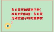 东方灵芝破壁孢子粉(改写后的标题：东方灵芝破壁孢子粉的重要性)