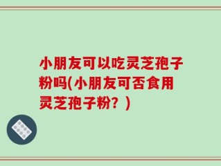 小朋友可以吃灵芝孢子粉吗(小朋友可否食用灵芝孢子粉？)