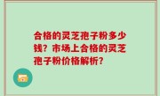 合格的灵芝孢子粉多少钱？市场上合格的灵芝孢子粉价格解析？