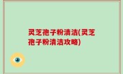灵芝孢子粉清洁(灵芝孢子粉清洁攻略)