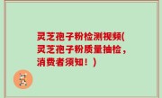 灵芝孢子粉检测视频(灵芝孢子粉质量抽检，消费者须知！)