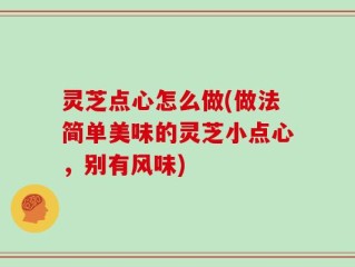 灵芝点心怎么做(做法简单美味的灵芝小点心，别有风味)