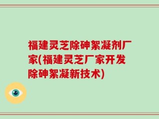 福建灵芝除砷絮凝剂厂家(福建灵芝厂家开发除砷絮凝新技术)