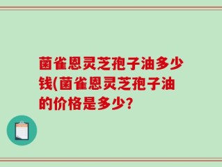 菌雀恩灵芝孢子油多少钱(菌雀恩灵芝孢子油的价格是多少？