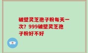 破壁灵芝孢子粉每天一次？999破壁灵芝孢子粉好不好