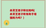 赤灵芝孢子粉壮阳吗(赤灵芝孢子粉有助于增强阳力吗？)