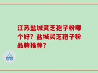 江苏盐城灵芝孢子粉哪个好？盐城灵芝孢子粉品牌推荐？