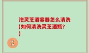 泡灵芝酒容器怎么清洗(如何清洗灵芝酒瓶？)