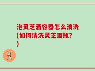泡灵芝酒容器怎么清洗(如何清洗灵芝酒瓶？)