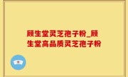 顾生堂灵芝孢子粉_顾生堂高品质灵芝孢子粉