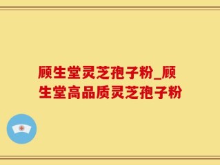 顾生堂灵芝孢子粉_顾生堂高品质灵芝孢子粉