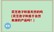 灵芝孢子粉是天然的吗(灵芝孢子粉属于自然来源的产品吗？)