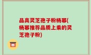 品高灵芝孢子粉杨幂(杨幂推荐品质上乘的灵芝孢子粉)