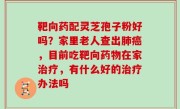 靶向药配灵芝孢子粉好吗？家里老人查出肺癌，目前吃靶向药物在家治疗，有什么好的治疗办法吗
