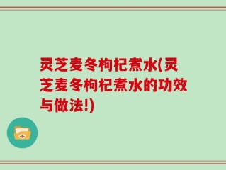 灵芝麦冬枸杞煮水(灵芝麦冬枸杞煮水的功效与做法!)