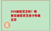 999破壁灵芝粉？哪里买破壁灵芝孢子粉最正宗