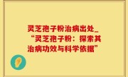 灵芝孢子粉治病出处_“灵芝孢子粉：探索其治病功效与科学依据”